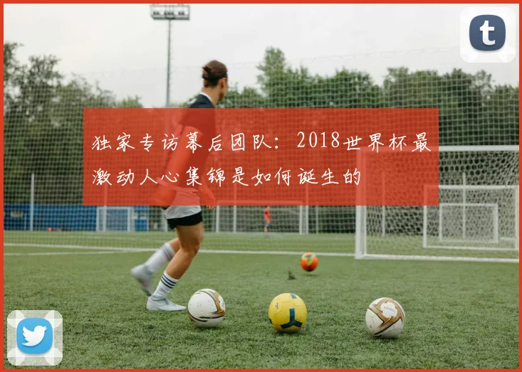 独家专访幕后团队：2018世界杯最激动人心集锦是如何诞生的
