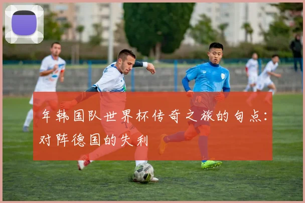 年韩国队世界杯传奇之旅的句点：对阵德国的失利