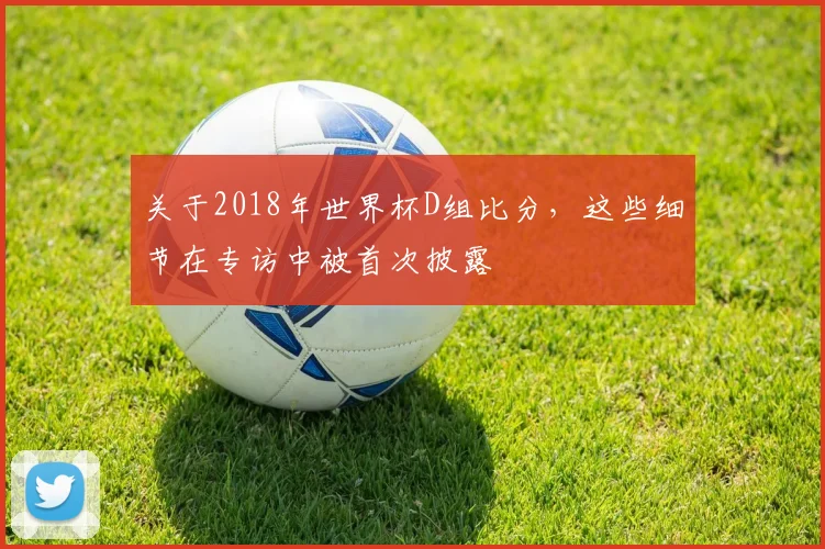 关于2018年世界杯D组比分，这些细节在专访中被首次披露