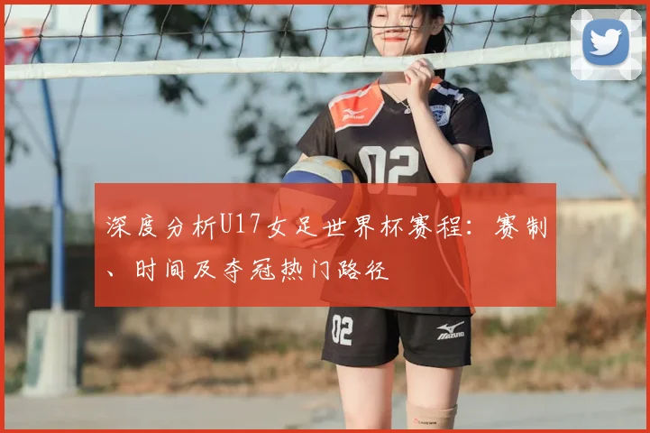 深度分析U17女足世界杯赛程:赛制、时间及夺冠热门路径