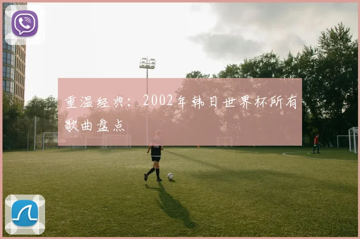 重温经典：2002年韩日世界杯所有歌曲盘点