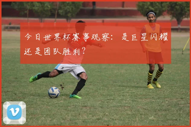 今日世界杯赛事观察:是巨星闪耀还是团队胜利?