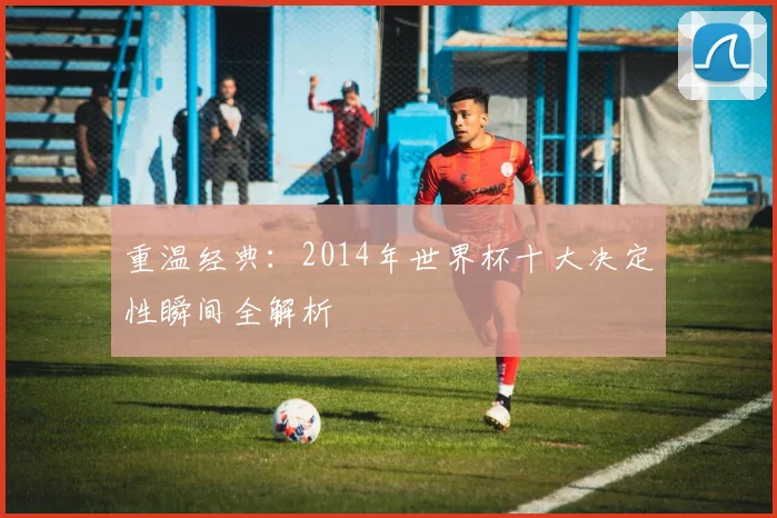 重温经典:2014年世界杯十大决定性瞬间全解析