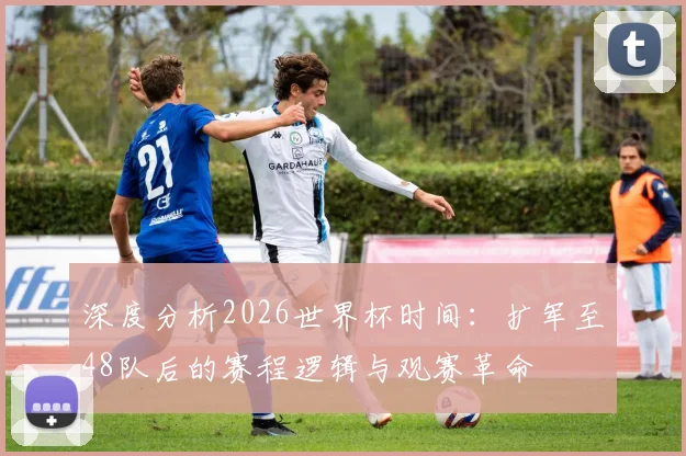 深度分析2026世界杯时间:扩军至48队后的赛程逻辑与观赛革命