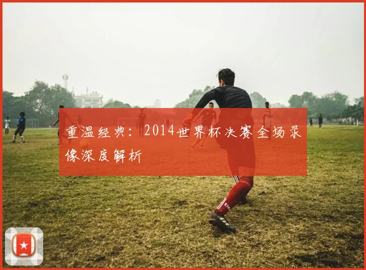 重温经典：2014世界杯决赛全场录像深度解析