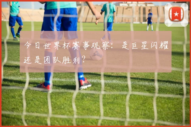 今日世界杯赛事观察:是巨星闪耀还是团队胜利?