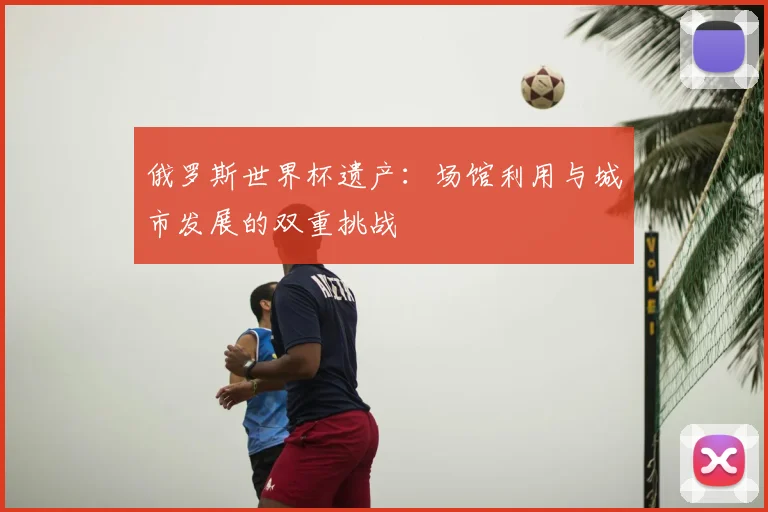 俄罗斯世界杯遗产:场馆利用与城市发展的双重挑战
