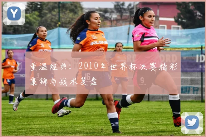重温经典:2010年世界杯决赛精彩集锦与战术复盘